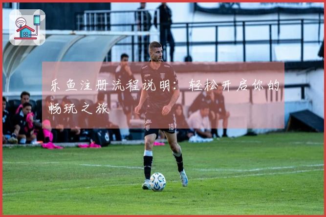 乐鱼注册流程说明：轻松开启你的畅玩之旅