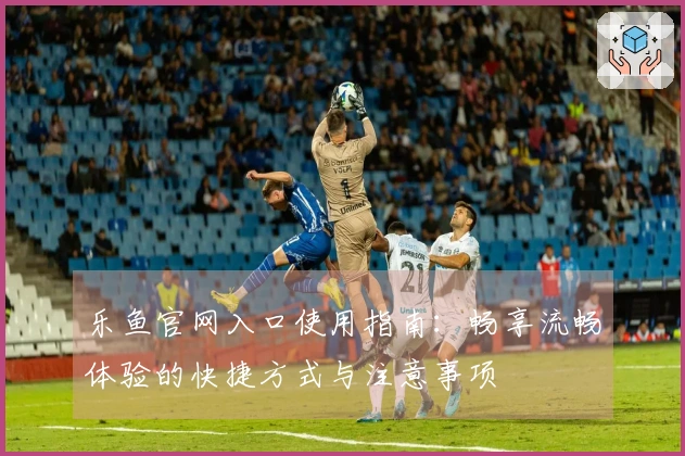 乐鱼官网入口使用指南：畅享流畅体验的快捷方式与注意事项