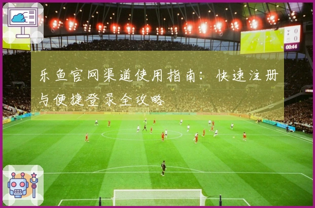 乐鱼官网渠道使用指南：快速注册与便捷登录全攻略