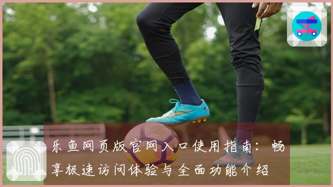 乐鱼网页版官网入口使用指南:畅享极速访问体验与全面功能介绍
