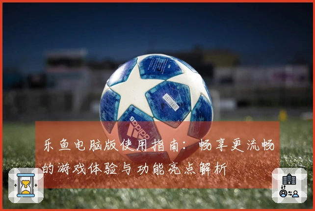 乐鱼电脑版使用指南：畅享更流畅的游戏体验与功能亮点解析