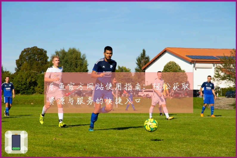 乐鱼官方网站使用指南：轻松获取资源与服务的快捷入口