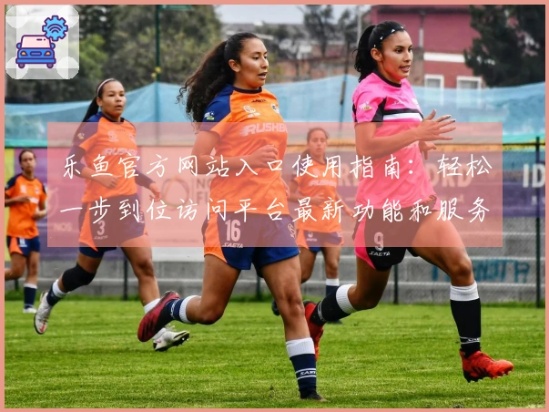 乐鱼官方网站入口使用指南：轻松一步到位访问平台最新功能和服务