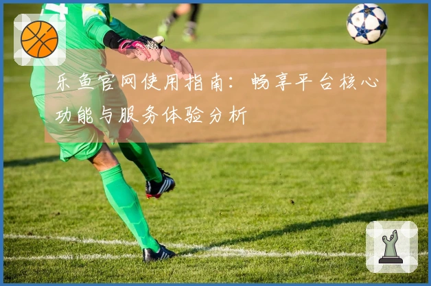 乐鱼官网使用指南：畅享平台核心功能与服务体验分析