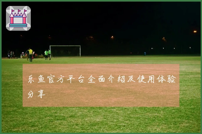 乐鱼官方平台全面介绍及使用体验分享