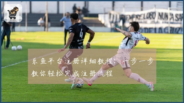 乐鱼平台注册详细教程：一步一步教你轻松完成注册流程