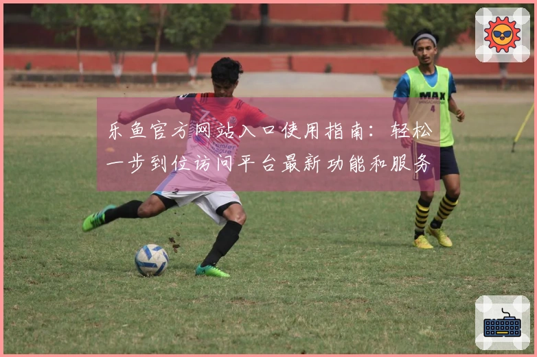 乐鱼官方网站入口使用指南:轻松一步到位访问平台最新功能和服务