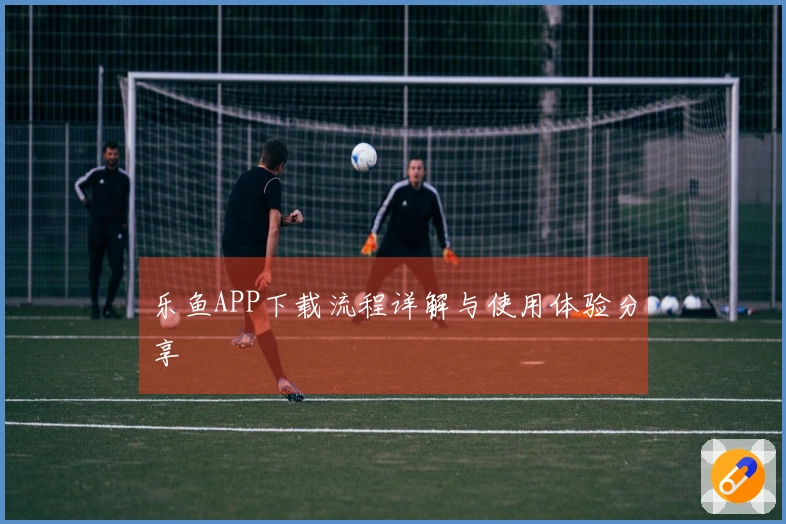 乐鱼APP下载流程详解与使用体验分享