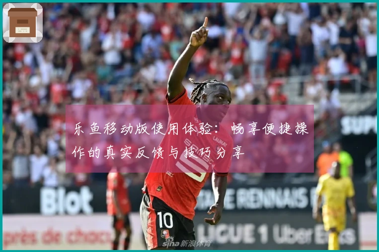乐鱼移动版使用体验：畅享便捷操作的真实反馈与技巧分享