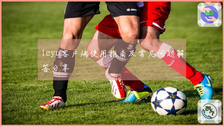 leyu客户端使用指南及常见问题解答分享