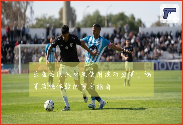 乐鱼访问入口及使用技巧分享：畅享流畅体验的官方指南