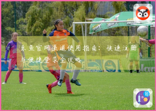 乐鱼官网渠道使用指南：快速注册与便捷登录全攻略